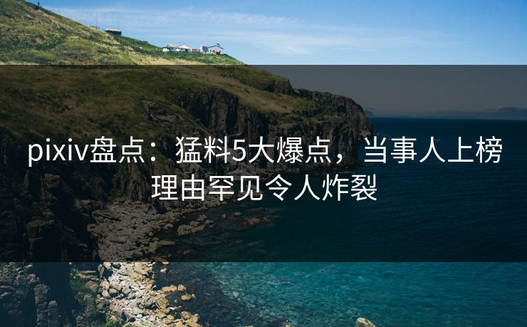 pixiv盘点：猛料5大爆点，当事人上榜理由罕见令人炸裂