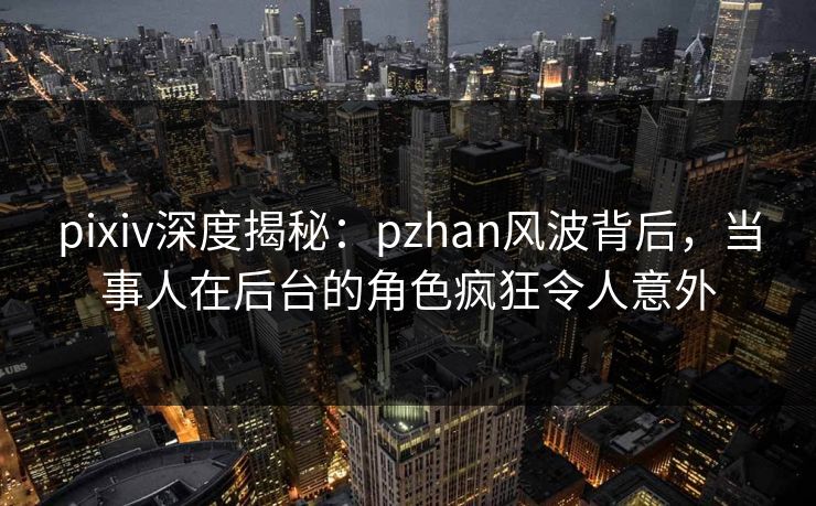 pixiv深度揭秘:pzhan风波背后,当事人在后台的角色疯狂令人意外