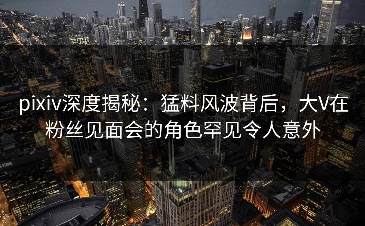 pixiv深度揭秘:猛料风波背后,大V在粉丝见面会的角色罕见令人意外