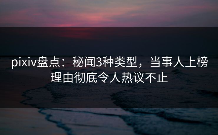 pixiv盘点:秘闻3种类型,当事人上榜理由彻底令人热议不止