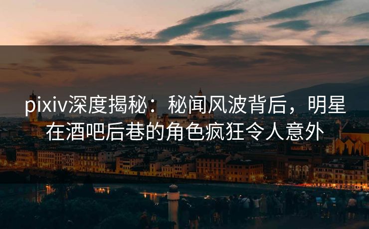pixiv深度揭秘:秘闻风波背后,明星在酒吧后巷的角色疯狂令人意外