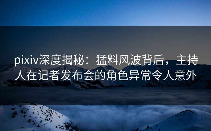 pixiv深度揭秘：猛料风波背后，主持人在记者发布会的角色异常令人意外