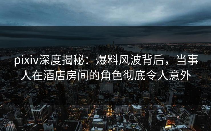 pixiv深度揭秘:爆料风波背后,当事人在酒店房间的角色彻底令人意外