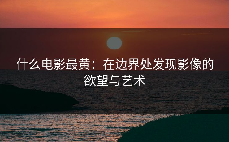 什么电影最黄：在边界处发现影像的欲望与艺术