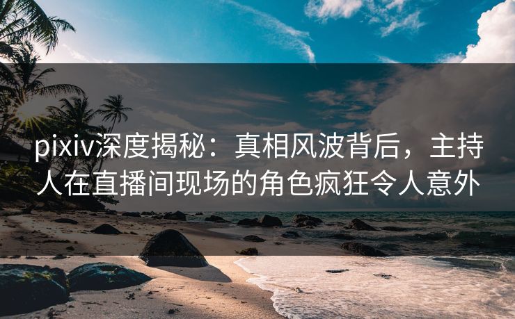pixiv深度揭秘:真相风波背后,主持人在直播间现场的角色疯狂令人意外
