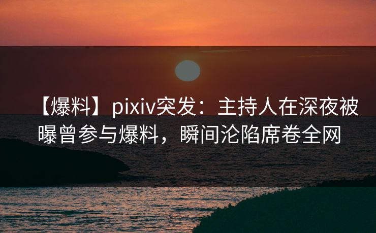 【爆料】pixiv突发：主持人在深夜被曝曾参与爆料，瞬间沦陷席卷全网