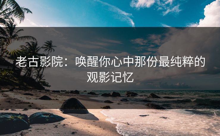 老古影院：唤醒你心中那份最纯粹的观影记忆