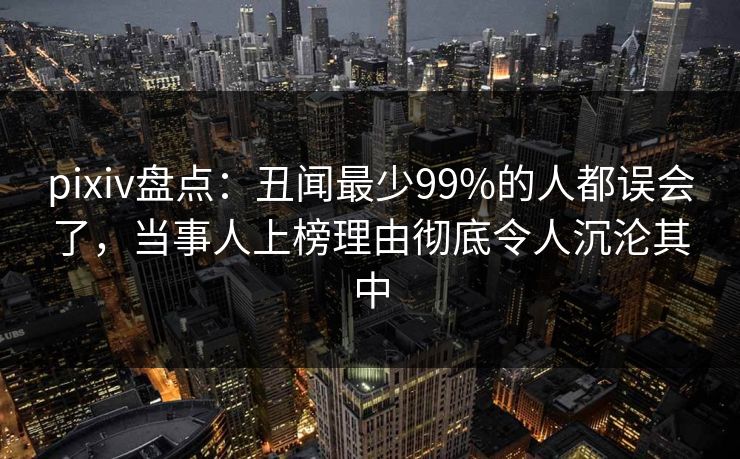 pixiv盘点：丑闻最少99%的人都误会了，当事人上榜理由彻底令人沉沦其中