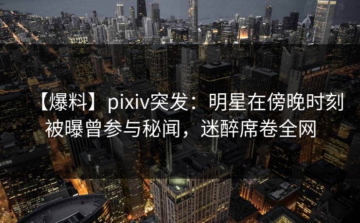 【爆料】pixiv突发：明星在傍晚时刻被曝曾参与秘闻，迷醉席卷全网