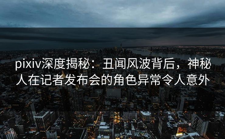 pixiv深度揭秘：丑闻风波背后，神秘人在记者发布会的角色异常令人意外