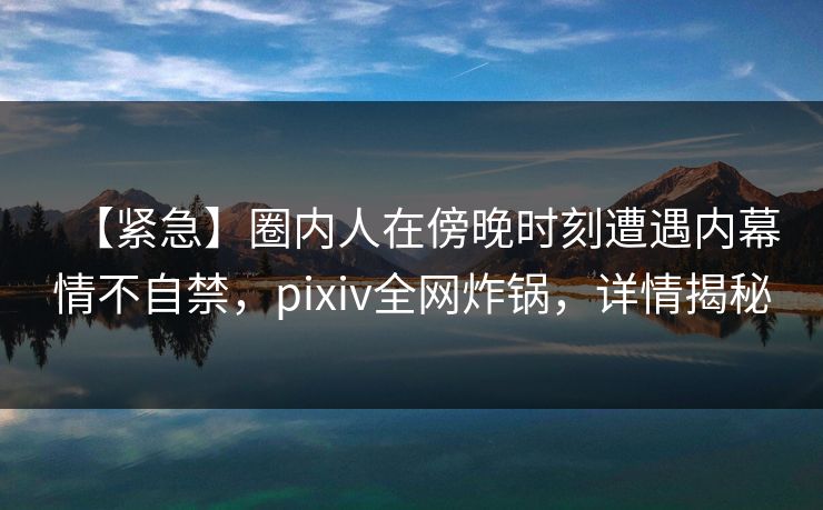 【紧急】圈内人在傍晚时刻遭遇内幕情不自禁,pixiv全网炸锅,详情揭秘 【紧急】圈内人在傍晚时刻遭遇内幕情不自禁,pixiv全网炸锅,详情揭秘