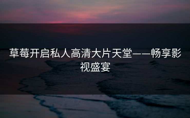草莓开启私人高清大片天堂——畅享影视盛宴 草莓开启私人高清大片天堂——畅享影视盛宴
