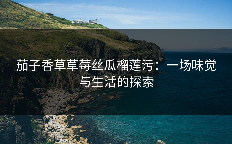 茄子香草草莓丝瓜榴莲污:一场味觉与生活的探索 茄子香草草莓丝瓜榴莲污:一场味觉与生活的探索