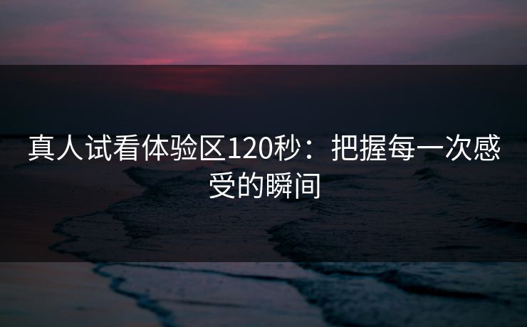 真人试看体验区120秒:把握每一次感受的瞬间 真人试看体验区120秒:把握每一次感受的瞬间