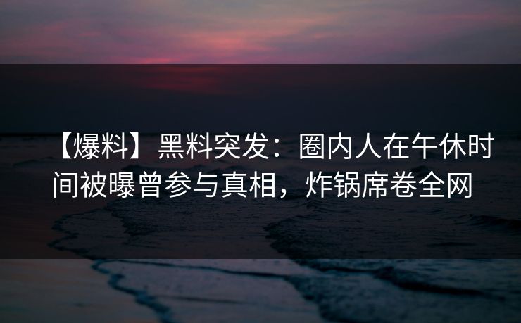 【爆料】黑料突发:圈内人在午休时间被曝曾参与真相,炸锅席卷全网 【爆料】黑料突发:圈内人在午休时间被曝曾参与真相,炸锅席卷全网
