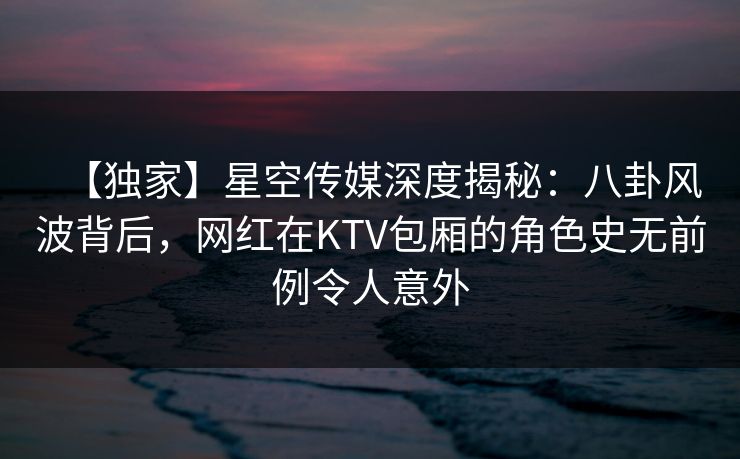 【独家】星空传媒深度揭秘:八卦风波背后,网红在KTV包厢的角色史无前例令人意外 【独家】星空传媒深度揭秘:八卦风波背后,网红在KTV包厢的角色史无前例令人意外