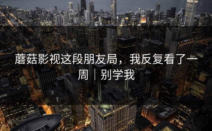 蘑菇影视这段朋友局，我反复看了一周｜别学我