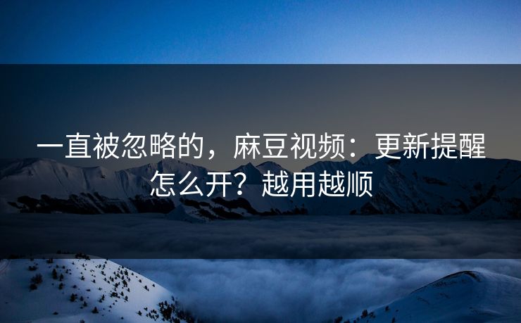 一直被忽略的，麻豆视频：更新提醒怎么开？越用越顺