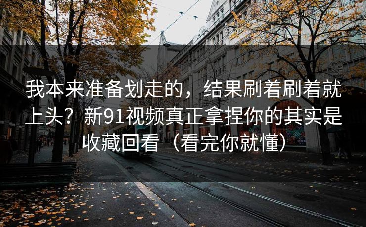 我本来准备划走的，结果刷着刷着就上头？新91视频真正拿捏你的其实是收藏回看（看完你就懂）