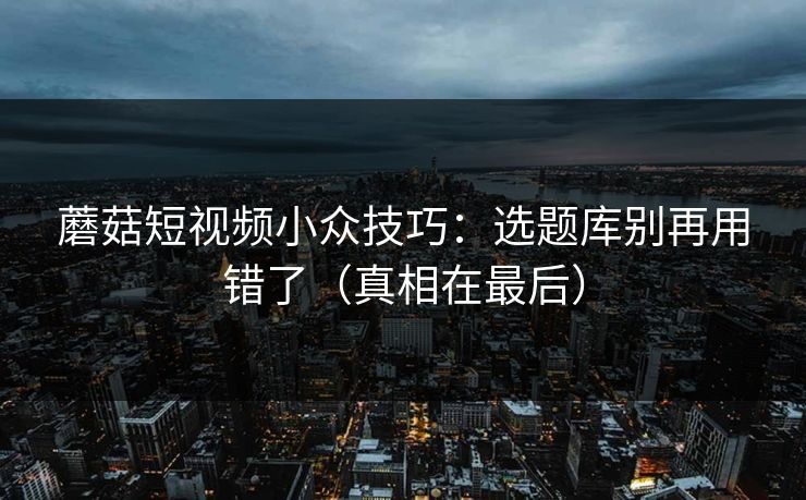 蘑菇短视频小众技巧：选题库别再用错了（真相在最后）