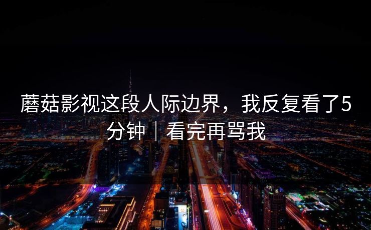 蘑菇影视这段人际边界，我反复看了5分钟｜看完再骂我