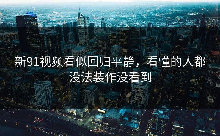 新91视频看似回归平静，看懂的人都没法装作没看到